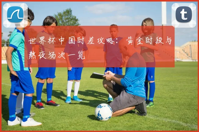 世界杯中国时差攻略:黄金时段与熬夜场次一览