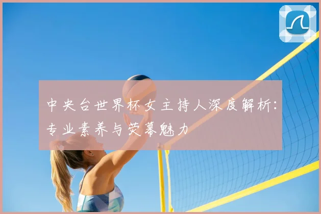 中央台世界杯女主持人深度解析：专业素养与荧幕魅力