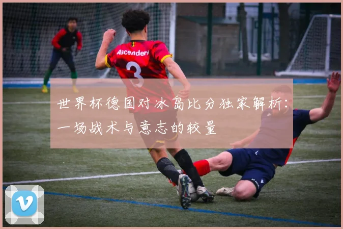 世界杯德国对冰岛比分独家解析:一场战术与意志的较量