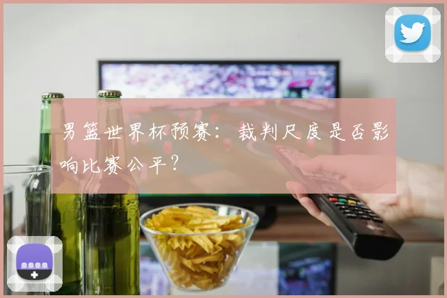 男篮世界杯预赛：裁判尺度是否影响比赛公平？