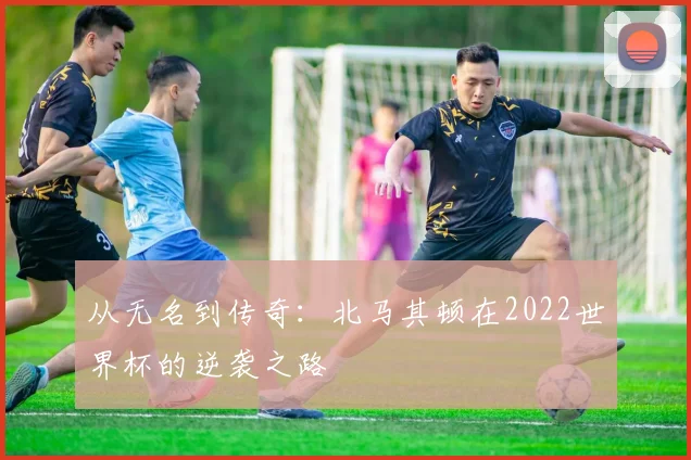 从无名到传奇:北马其顿在2022世界杯的逆袭之路