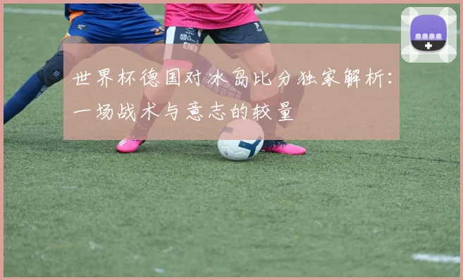 世界杯德国对冰岛比分独家解析:一场战术与意志的较量