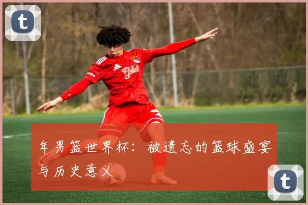 年男篮世界杯：被遗忘的篮球盛宴与历史意义