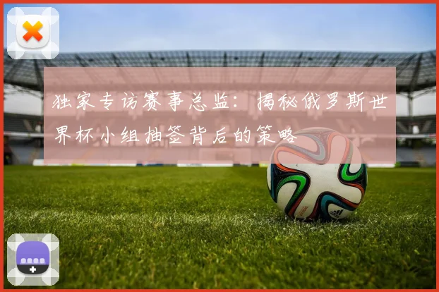 独家专访赛事总监：揭秘俄罗斯世界杯小组抽签背后的策略